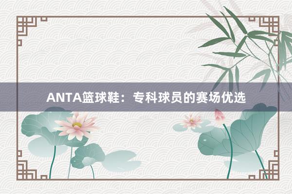 ANTA篮球鞋：专科球员的赛场优选